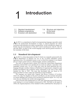 1 Introduction
3
1.1 Standard development
1.2 Software engineering
1.3 Evolution and abstraction
1.4 Structure and objectives
of this book
1.5 References
Ada 2012 is a comprehensive high level programming language especially suited
for the professional development of large or critical programs for which
correctness and robustness are major considerations. In this introductory chapter we
briefly trace the development of Ada 2012 (and its predecessors Ada 83, Ada 95,
and Ada 2005), its place in the overall language scene and the general structure of
the remainder of this book.
1.1 Standard development
Ada 2012 is a direct descendant of Ada 83 which was originally sponsored by the
US Department of Defense for use in the so-called embedded system
application area. (An embedded system is one in which the computer is an integral
part of a larger system such as a chemical plant, missile or dishwasher.)
The story of Ada goes back to about 1974 when the United States Department
of Defense realized that it was spending far too much on software, especially in the
embedded systems area. To cut a long story short the DoD sponsored the new
language through a number of phases of definition of requirements, competitive and
parallel development and evaluation which culminated in the issue of the ANSI
standard for Ada in 19831
. The team that developed Ada was based at CII
Honeywell Bull in France under the leadership of Jean D Ichbiah.
The language was named after Augusta Ada Byron, Countess of Lovelace
(1815–52). Ada, the daughter of the poet Lord Byron, was the assistant and patron
of Charles Babbage and worked on his mechanical analytical engine. In a very real
sense she was therefore the world’s first programmer.
Ada 83 became ISO standard 8652 in 1987 and, following normal ISO practice,
work leading to a revised standard commenced in 1988. The DoD, as the agent of
ANSI, the original proposers of the standard to ISO, established the Ada project in
 