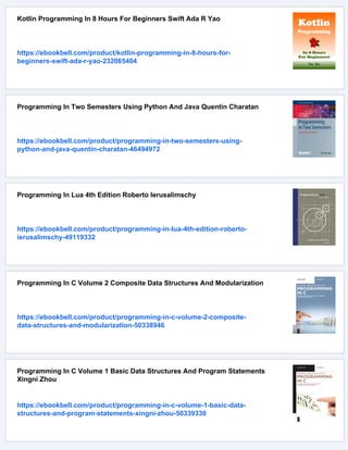 Kotlin Programming In 8 Hours For Beginners Swift Ada R Yao
https://ebookbell.com/product/kotlin-programming-in-8-hours-for-
beginners-swift-ada-r-yao-232065404
Programming In Two Semesters Using Python And Java Quentin Charatan
https://ebookbell.com/product/programming-in-two-semesters-using-
python-and-java-quentin-charatan-46494972
Programming In Lua 4th Edition Roberto Ierusalimschy
https://ebookbell.com/product/programming-in-lua-4th-edition-roberto-
ierusalimschy-49119332
Programming In C Volume 2 Composite Data Structures And Modularization
https://ebookbell.com/product/programming-in-c-volume-2-composite-
data-structures-and-modularization-50338946
Programming In C Volume 1 Basic Data Structures And Program Statements
Xingni Zhou
https://ebookbell.com/product/programming-in-c-volume-1-basic-data-
structures-and-program-statements-xingni-zhou-50339330
 