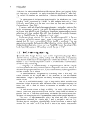 1988 under the management of Christine M Anderson. The revised language design
was contracted to Intermetrics Inc. under the technical leadership of S Tucker Taft.
The revised ISO standard was published on 15 February 1995 and so became Ada
952
.
The maintenance of the language is performed by the Ada Rapporteur Group
(ARG) of ISO/IEC committee SC22/WG9. The ARG under the leadership of Erhard
Plödereder identified the need for some corrections and these were published as a
Corrigendum on 1 June 20013
.
Experience with Ada 95 and other modern languages such as Java indicated that
further improvements would be very useful. The changes needed were not so large
as the step from Ada 83 to Ada 95 and so an Amendment was deemed appropriate
rather than a Revised standard. The ARG then developed the Amended language
known as Ada 2005 under the leadership of Pascal Leroy4
.
Further experience with Ada 2005 showed that additions especially in the area
of contracts and multiprocessor support would be appropriate. Moreover, it was
decided that this time a consolidated Edition should be produced. This was
accordingly done under the leadership of Ed Schonberg with the editor being Randy
Brukardt and resulted in the version known as Ada 2012 which is the subject of this
book. Ada 2012 became an ISO standard towards the end of 20125.
1.2 Software engineering
It should not be thought that Ada is just another programming language. Ada is
about Software Engineering, and by analogy with other branches of engineering
it can be seen that there are two main problems with the development of software:
the need to reuse software components as much as possible and the need to establish
disciplined ways of working.
As a language, Ada (and hereafter by Ada we generally mean Ada 2012) largely
solves the problem of writing reusable software components – or at least through its
excellent ability to prescribe interfaces, it provides an enabling technology in which
reusable software can be written.
The establishment of a disciplined way of working seems to be a Holy Grail
which continues to be sought. One of the problems is that development
environments change so rapidly that the stability necessary to establish discipline
can be elusive.
But Ada is stable and encourages a style of programming which is conducive to
disciplined thought. Experience with Ada shows that a well designed language can
reduce the cost of both the initial development of software and its later
maintenance.
The main reason for this is simply reliability. The strong typing and related
features ensure that programs contain few surprises; most errors are detected at
compile time and of those that remain many are detected by run-time constraints.
Moreover, the compile-time checking extends across compilation unit boundaries.
This aspect of Ada considerably reduces the costs and risks of program
development compared for example with C and its derivatives such as C++.
Moreover an Ada compilation system includes the facilities found in separate tools
such as ‘lint’ and ‘make’ for C. Even if Ada is seen as just another programming
4 Introduction
 