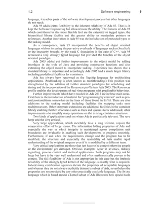 language, it reaches parts of the software development process that other languages
do not reach.
Ada 95 added extra flexibility to the inherent reliability of Ada 83. That is, it
kept the Software Engineering but allowed more flexibility. The features of Ada 95
which contributed to this more flexible feel are the extended or tagged types, the
hierarchical library facility and the greater ability to manipulate pointers or
references. Another innovation in Ada 95 was the introduction of protected types to
the tasking model.
As a consequence, Ada 95 incorporated the benefits of object oriented
languages without incurring the pervasive overheads of languages such as Smalltalk
or the insecurity brought by the weak C foundation in the case of C++. Ada 95
remained a very strongly typed language but provided the benefits of the object
oriented paradigm.
Ada 2005 added yet further improvements to the object model by adding
interfaces in the style of Java and providing constructor functions and also
extending the object model to incorporate tasking. Experience has shown that a
standard library is important and accordingly Ada 2005 had a much larger library
including predefined facilities for containers.
Ada has always been renowned as the flagship language for multitasking
applications. (Multitasking is often known as multithreading.) This position was
strengthened by the addition of further standard paradigms for scheduling and
timing and the incorporation of the Ravenscar profile into Ada 2005. The Ravenscar
profile enables the development of real-time programs with predictable behaviour.
Further improvements which have resulted in Ada 2012 are in three main areas.
First there is the introduction of material for ‘programming by contract’ such as pre-
and postconditions somewhat on the lines of those found in Eiffel. There are also
additions to the tasking model including facilities for mapping tasks onto
multiprocessors. Other important extensions are additional facilities in the container
library enabling further structures (such as trees and queues) to be addressed; other
improvements also simplify many operations on the existing container structures.
Two kinds of application stand out where Ada is particularly relevant. The very
large and the very critical.
Very large applications, which inevitably have a long lifetime, require the
cooperative effort of large teams. The information hiding properties of Ada and
especially the way in which integrity is maintained across compilation unit
boundaries are invaluable in enabling such developments to progress smoothly.
Furthermore, if and when the requirements change and the program has to be
modified, the structure and especially the readability of Ada enable rapid
understanding of the original program even if it is modified by a different team.
Very critical applications are those that just have to be correct otherwise people
or the environment get damaged. Obvious examples occur in avionics, railway
signalling, process control and medical applications. Such programs may not be
large but have to be very well understood and often mathematically proven to be
correct. The full flexibility of Ada is not appropriate in this case but the intrinsic
reliability of the strongly typed kernel of the language is exactly what is required.
Indeed many certification agencies dictate the properties of acceptable languages
and whereas they do not always explicitly demand a subset of Ada, nevertheless the
properties are not provided by any other practically available language. The SPARK
language which is based around a kernel subset of Ada illustrates how special tools
1.2 Software engineering 5
 