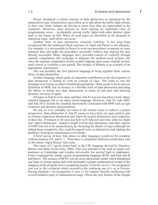 Pascal introduced a certain amount of data abstraction as instanced by the
enumeration type. Enumeration types allow us to talk about the traffic light colours
in their own terms without our having to know how they are represented in the
computer. Moreover, they prevent us from making an important class of
programming errors – accidentally mixing traffic lights with other abstract types
such as the names of fish. When all such types are described in the program as
numerical types, such errors can occur.
Another form of data abstraction concerns visibility. It has long been
recognized that the traditional block structure of Algol and Pascal is not adequate.
For example, it is not possible in Pascal to write two procedures to operate on some
common data and make the procedures accessible without also making the data
directly accessible. Many languages have provided control of visibility through
separate compilation; this technique is adequate for medium-sized systems, but
since the separate compilation facility usually depends upon some external system,
total control of visibility is not gained. The module of Modula is an example of an
appropriate construction.
Ada was probably the first practical language to bring together these various
forms of data abstraction.
Another language which made an important contribution to the development of
data abstraction is Simula 67 with its concept of class. This leads us into the
paradigm now known as object oriented programming. There seems to be no precise
definition of OOP, but its essence is a flexible form of data abstraction providing
the ability to define new data abstractions in terms of old ones and allowing
dynamic selection of types.
All types in Ada 83 were static and thus Ada 83 was not classed as a truly object
oriented language but as an object based language. However, Ada 95, Ada 2005,
and Ada 2012 include the essential functionality associated with OOP such as type
extension and dynamic polymorphism.
We are, as ever, probably too close to the current scene to achieve a proper
perspective. Data abstraction in Ada 83 seems to have been not quite perfect, just
as Fortran expression abstraction and Algol 60 control abstraction were imperfect
in their day. It remains to be seen just how well Ada now provides what we might
call ‘object abstraction’. Indeed it might well be that inheritance and other aspects
of OOP turn out to be unsatisfactory by obscuring the details of types although not
hiding them completely; this could be argued to be an abstraction leak making the
problems of program maintenance even harder.
A brief survey of how Ada relates to other languages would not be complete
without mention of C and C++. These have a completely different evolutionary trail
to the classic Algol–Pascal–Ada route.
The origin of C can be traced back to the CPL language devised by Strachey,
Barron and others in the early 1960s. This was intended to be used on major new
hardware at Cambridge and London universities but proved hard to implement.
From it emerged the simple system programming language BCPL and from that B
and then C. The essence of BCPL was the array and pointer model which abandoned
any hope of strong typing and (with hindsight) a proper mathematical model of the
mapping of the program onto a computing engine. Even the use of := for assignment
was lost in this evolution which reverted to the confusing use of = as in Fortran.
Having hijacked = for assignment, C uses == for equality thereby conflicting with
several hundred years of mathematical usage. About the only feature of the elegant
1.3 Evolution and abstraction 7
 