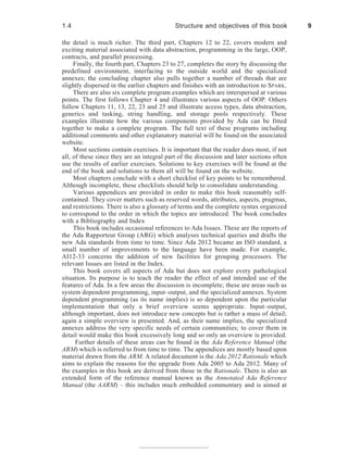 the detail is much richer. The third part, Chapters 12 to 22, covers modern and
exciting material associated with data abstraction, programming in the large, OOP,
contracts, and parallel processing.
Finally, the fourth part, Chapters 23 to 27, completes the story by discussing the
predefined environment, interfacing to the outside world and the specialized
annexes; the concluding chapter also pulls together a number of threads that are
slightly dispersed in the earlier chapters and finishes with an introduction to SPARK.
There are also six complete program examples which are interspersed at various
points. The first follows Chapter 4 and illustrates various aspects of OOP. Others
follow Chapters 11, 13, 22, 23 and 25 and illustrate access types, data abstraction,
generics and tasking, string handling, and storage pools respectively. These
examples illustrate how the various components provided by Ada can be fitted
together to make a complete program. The full text of these programs including
additional comments and other explanatory material will be found on the associated
website.
Most sections contain exercises. It is important that the reader does most, if not
all, of these since they are an integral part of the discussion and later sections often
use the results of earlier exercises. Solutions to key exercises will be found at the
end of the book and solutions to them all will be found on the website.
Most chapters conclude with a short checklist of key points to be remembered.
Although incomplete, these checklists should help to consolidate understanding.
Various appendices are provided in order to make this book reasonably self-
contained. They cover matters such as reserved words, attributes, aspects, pragmas,
and restrictions. There is also a glossary of terms and the complete syntax organized
to correspond to the order in which the topics are introduced. The book concludes
with a Bibliography and Index
This book includes occasional references to Ada Issues. These are the reports of
the Ada Rapporteur Group (ARG) which analyses technical queries and drafts the
new Ada standards from time to time. Since Ada 2012 became an ISO standard, a
small number of improvements to the language have been made. For example,
AI12-33 concerns the addition of new facilities for grouping processors. The
relevant Issues are listed in the Index.
This book covers all aspects of Ada but does not explore every pathological
situation. Its purpose is to teach the reader the effect of and intended use of the
features of Ada. In a few areas the discussion is incomplete; these are areas such as
system dependent programming, input–output, and the specialized annexes. System
dependent programming (as its name implies) is so dependent upon the particular
implementation that only a brief overview seems appropriate. Input–output,
although important, does not introduce new concepts but is rather a mass of detail;
again a simple overview is presented. And, as their name implies, the specialized
annexes address the very specific needs of certain communities; to cover them in
detail would make this book excessively long and so only an overview is provided.
Further details of these areas can be found in the Ada Reference Manual (the
ARM) which is referred to from time to time. The appendices are mostly based upon
material drawn from the ARM. A related document is the Ada 2012 Rationale which
aims to explain the reasons for the upgrade from Ada 2005 to Ada 2012. Many of
the examples in this book are derived from those in the Rationale. There is also an
extended form of the reference manual known as the Annotated Ada Reference
Manual (the AARM) – this includes much embedded commentary and is aimed at
1.4 Structure and objectives of this book 9
 
