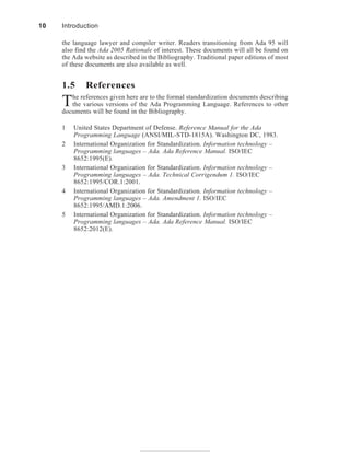 the language lawyer and compiler writer. Readers transitioning from Ada 95 will
also find the Ada 2005 Rationale of interest. These documents will all be found on
the Ada website as described in the Bibliography. Traditional paper editions of most
of these documents are also available as well.
1.5 References
The references given here are to the formal standardization documents describing
the various versions of the Ada Programming Language. References to other
documents will be found in the Bibliography.
1 United States Department of Defense. Reference Manual for the Ada
Programming Language (ANSI/MIL-STD-1815A). Washington DC, 1983.
2 International Organization for Standardization. Information technology –
Programming languages – Ada. Ada Reference Manual. ISO/IEC
8652:1995(E).
3 International Organization for Standardization. Information technology –
Programming languages – Ada. Technical Corrigendum 1. ISO/IEC
8652:1995/COR.1:2001.
4 International Organization for Standardization. Information technology –
Programming languages – Ada. Amendment 1. ISO/IEC
8652:1995/AMD.1:2006.
5 International Organization for Standardization. Information technology –
Programming languages – Ada. Ada Reference Manual. ISO/IEC
8652:2012(E).
10 Introduction
 