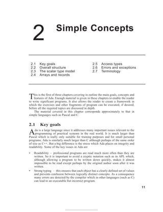 2 Simple Concepts
11
2.1 Key goals
2.2 Overall structure
2.3 The scalar type model
2.4 Arrays and records
2.5 Access types
2.6 Errors and exceptions
2.7 Terminology
This is the first of three chapters covering in outline the main goals, concepts and
features of Ada. Enough material is given in these chapters to enable the reader
to write significant programs. It also allows the reader to create a framework in
which the exercises and other fragments of program can be executed, if desired,
before all the required topics are discussed in depth.
The material covered in this chapter corresponds approximately to that in
simple languages such as Pascal and C.
2.1 Key goals
Ada is a large language since it addresses many important issues relevant to the
programming of practical systems in the real world. It is much larger than
Pascal which is really only suitable for training purposes and for small personal
programs. Ada is similarly much larger than C although perhaps of the same order
of size as C++. But a big difference is the stress which Ada places on integrity and
readability. Some of the key issues in Ada are
• Readability – professional programs are read much more often than they are
written. So it is important to avoid a cryptic notation such as in APL which,
although allowing a program to be written down quickly, makes it almost
impossible to be read except perhaps by the original author soon after it was
written.
• Strong typing – this ensures that each object has a clearly defined set of values
and prevents confusion between logically distinct concepts. As a consequence
many errors are detected by the compiler which in other languages (such as C)
can lead to an executable but incorrect program.
 