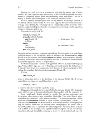 Suppose we wish to write a program to print out the square root of some
number. We can expect various library units to be available to provide us with a
means of computing square roots and performing input and output. Our job is
merely to write a main subprogram to use these services as we wish.
We will suppose that the square root can be obtained by calling a function in
our library whose name is Sqrt. We will also suppose that our library includes a
package called Simple_IO containing various simple input–output facilities. These
facilities might include procedures for reading numbers, printing numbers, printing
strings of characters and so on.
Our program might look like
with Sqrt, Simple_IO;
procedure Print_Root is
use Simple_IO; -- declarations here
X: Float;
begin
Get(X); -- statements here
Put(Sqrt(X));
end Print_Root;
The program is written as a procedure called Print_Root preceded by a with clause
giving the names of the library units which it wishes to use. Between is and begin
we can write declarations, and between begin and end we write statements. Broadly
speaking, declarations introduce the entities we wish to manipulate and statements
indicate the sequential actions to be performed.
We have introduced a variable X of type Float which is a predefined language
type. Values of this type are a set of floating point numbers and the declaration of
X indicates that X can have values only from this set. A value is assigned to X by
calling the procedure Get which is in our package Simple_IO.
Writing
use Simple_IO;
gives us immediate access to the facilities in the package Simple_IO. If we had
omitted this use clause we would have had to write
Simple_IO.Get(X);
in order to indicate where Get was to be found.
The program then calls the procedure Put in the package Simple_IO with a para-
meter which in turn is the result of calling the function Sqrt with the parameter X.
Some small-scale details should be noted. The various statements and
declarations all terminate with a semicolon; this is like C but unlike Pascal where
semicolons are separators rather than terminators. The program contains various
words such as procedure, Put and X. These fall into two categories. A few (73 in
fact) such as procedure and is are used to indicate the structure of the program;
they are reserved words and can be used for no other purpose. All others, such as
Put and X, can be used as identifiers for whatever purpose we desire. Some of these,
such as Float in the example, have a predefined meaning but we can nevertheless
reuse them although it might be confusing to do so. For clarity in this book we write
2.2 Overall structure 13
 