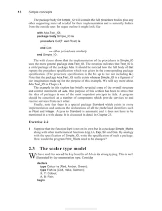 The package body for Simple_IO will contain the full procedure bodies plus any
other supporting material needed for their implementation and is naturally hidden
from the outside user. In vague outline it might look like
with Ada.Text_IO;
package body Simple_IO is
procedure Get(F: out Float) is
...
end Get;
... -- other procedures similarly
end Simple_IO;
The with clause shows that the implementation of the procedures in Simple_IO
uses the more general package Ada.Text_IO. The notation indicates that Text_IO is
a child package of the package Ada. It should be noticed how the full body of Get
repeats the procedure specification which was given in the corresponding package
specification. (The procedure specification is the bit up to but not including is.)
Note that the package Ada.Text_IO really exists whereas Simple_IO is a figment of
our imagination made up for the purpose of this example. We will say more about
Ada.Text_IO in Chapter 4.
The example in this section has briefly revealed some of the overall structure
and control statements of Ada. One purpose of this section has been to stress that
the idea of packages is one of the most important concepts in Ada. A program
should be conceived as a number of components which provide services to and
receive services from each other.
Finally, note that there is a special package Standard which exists in every
implementation and contains the declarations of all the predefined identifiers such
as Float and Integer. Access to Standard is automatic and it does not have to be
mentioned in a with clause. It is discussed in detail in Chapter 23.
Exercise 2.2
1 Suppose that the function Sqrt is not on its own but in a package Simple_Maths
along with other mathematical functions Log, Ln, Exp, Sin and Cos. By analogy
with the specification of Simple_IO, write the specification of such a package.
How would the program Print_Roots need to be changed?
2.3 The scalar type model
We have said that one of the key benefits of Ada is its strong typing. This is well
illustrated by the enumeration type. Consider
declare
type Colour is (Red, Amber, Green);
type Fish is (Cod, Hake, Salmon);
X, Y: Colour;
A, B: Fish;
begin
16 Simple concepts
 