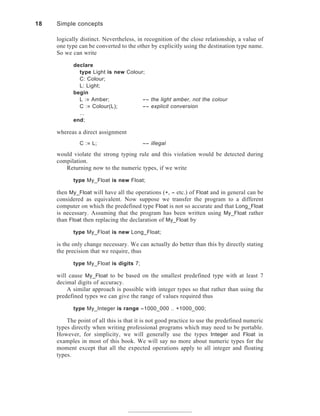 logically distinct. Nevertheless, in recognition of the close relationship, a value of
one type can be converted to the other by explicitly using the destination type name.
So we can write
declare
type Light is new Colour;
C: Colour;
L: Light;
begin
L := Amber; -- the light amber, not the colour
C := Colour(L); -- explicit conversion
...
end;
whereas a direct assignment
C := L; -- illegal
would violate the strong typing rule and this violation would be detected during
compilation.
Returning now to the numeric types, if we write
type My_Float is new Float;
then My_Float will have all the operations (+, - etc.) of Float and in general can be
considered as equivalent. Now suppose we transfer the program to a different
computer on which the predefined type Float is not so accurate and that Long_Float
is necessary. Assuming that the program has been written using My_Float rather
than Float then replacing the declaration of My_Float by
type My_Float is new Long_Float;
is the only change necessary. We can actually do better than this by directly stating
the precision that we require, thus
type My_Float is digits 7;
will cause My_Float to be based on the smallest predefined type with at least 7
decimal digits of accuracy.
A similar approach is possible with integer types so that rather than using the
predefined types we can give the range of values required thus
type My_Integer is range -1000_000 .. +1000_000;
The point of all this is that it is not good practice to use the predefined numeric
types directly when writing professional programs which may need to be portable.
However, for simplicity, we will generally use the types Integer and Float in
examples in most of this book. We will say no more about numeric types for the
moment except that all the expected operations apply to all integer and floating
types.
18 Simple concepts
 