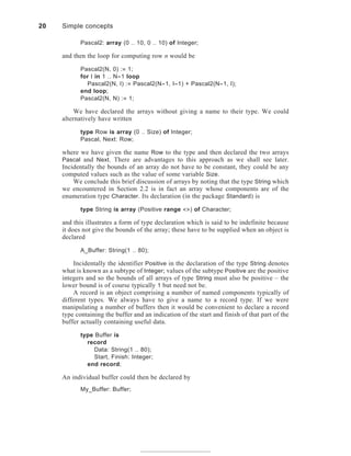 Pascal2: array (0 .. 10, 0 .. 10) of Integer;
and then the loop for computing row n would be
Pascal2(N, 0) := 1;
for I in 1 .. N-1 loop
Pascal2(N, I) := Pascal2(N-1, I-1) + Pascal2(N-1, I);
end loop;
Pascal2(N, N) := 1;
We have declared the arrays without giving a name to their type. We could
alternatively have written
type Row is array (0 .. Size) of Integer;
Pascal, Next: Row;
where we have given the name Row to the type and then declared the two arrays
Pascal and Next. There are advantages to this approach as we shall see later.
Incidentally the bounds of an array do not have to be constant, they could be any
computed values such as the value of some variable Size.
We conclude this brief discussion of arrays by noting that the type String which
we encountered in Section 2.2 is in fact an array whose components are of the
enumeration type Character. Its declaration (in the package Standard) is
type String is array (Positive range <>) of Character;
and this illustrates a form of type declaration which is said to be indefinite because
it does not give the bounds of the array; these have to be supplied when an object is
declared
A_Buffer: String(1 .. 80);
Incidentally the identifier Positive in the declaration of the type String denotes
what is known as a subtype of Integer; values of the subtype Positive are the positive
integers and so the bounds of all arrays of type String must also be positive – the
lower bound is of course typically 1 but need not be.
A record is an object comprising a number of named components typically of
different types. We always have to give a name to a record type. If we were
manipulating a number of buffers then it would be convenient to declare a record
type containing the buffer and an indication of the start and finish of that part of the
buffer actually containing useful data.
type Buffer is
record
Data: String(1 .. 80);
Start, Finish: Integer;
end record;
An individual buffer could then be declared by
My_Buffer: Buffer;
20 Simple concepts
 