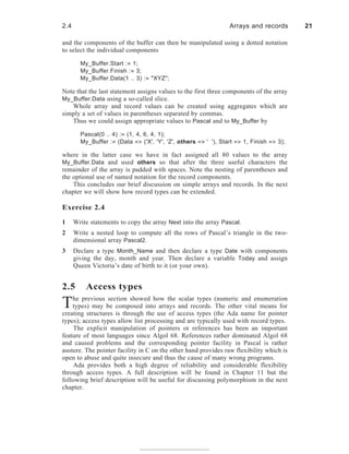 and the components of the buffer can then be manipulated using a dotted notation
to select the individual components
My_Buffer.Start := 1;
My_Buffer.Finish := 3;
My_Buffer.Data(1 .. 3) := "XYZ";
Note that the last statement assigns values to the first three components of the array
My_Buffer.Data using a so-called slice.
Whole array and record values can be created using aggregates which are
simply a set of values in parentheses separated by commas.
Thus we could assign appropriate values to Pascal and to My_Buffer by
Pascal(0 .. 4) := (1, 4, 6, 4, 1);
My_Buffer := (Data => ('X', 'Y', 'Z', others => ' '), Start => 1, Finish => 3);
where in the latter case we have in fact assigned all 80 values to the array
My_Buffer.Data and used others so that after the three useful characters the
remainder of the array is padded with spaces. Note the nesting of parentheses and
the optional use of named notation for the record components.
This concludes our brief discussion on simple arrays and records. In the next
chapter we will show how record types can be extended.
Exercise 2.4
1 Write statements to copy the array Next into the array Pascal.
2 Write a nested loop to compute all the rows of Pascal’s triangle in the two-
dimensional array Pascal2.
3 Declare a type Month_Name and then declare a type Date with components
giving the day, month and year. Then declare a variable Today and assign
Queen Victoria’s date of birth to it (or your own).
2.5 Access types
The previous section showed how the scalar types (numeric and enumeration
types) may be composed into arrays and records. The other vital means for
creating structures is through the use of access types (the Ada name for pointer
types); access types allow list processing and are typically used with record types.
The explicit manipulation of pointers or references has been an important
feature of most languages since Algol 68. References rather dominated Algol 68
and caused problems and the corresponding pointer facility in Pascal is rather
austere. The pointer facility in C on the other hand provides raw flexibility which is
open to abuse and quite insecure and thus the cause of many wrong programs.
Ada provides both a high degree of reliability and considerable flexibility
through access types. A full description will be found in Chapter 11 but the
following brief description will be useful for discussing polymorphism in the next
chapter.
2.4 Arrays and records 21
 