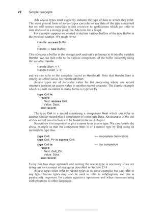 22 Simple concepts
Ada access types must explicitly indicate the type of data to which they refer.
The most general form of access types can refer to any data of the type concerned
but we will restrict ourselves in this overview to applications which just refer to
data declared in a storage pool (the Ada term for a heap).
For example suppose we wanted to declare various buffers of the type Buffer in
the previous section. We might write
Handle: access Buffer;
...
Handle := new Buffer;
This allocates a buffer in the storage pool and sets a reference to it into the variable
Handle. We can then refer to the various components of the buffer indirectly using
the variable Handle
Handle.Start := 1;
Handle.Finish := 3;
and we can refer to the complete record as Handle.all. Note that Handle.Start is
strictly an abbreviation for Handle.all.Start.
Access types are of particular value for list processing where one record
structure contains an access value to another record structure. The classic example
which we will encounter in many forms is typified by
type Cell is
record
Next: access Cell;
Value: Data;
end record;
The type Cell is a record containing a component Next which can refer to
another similar record plus a component of some type Data. An example of the use
of this sort of construction will be found in the next chapter.
Sometimes it is important to give a name to an access type. We can rewrite the
above example so that the component Next is of a named type by first using an
incomplete type thus
type Cell; -- incomplete declaration
type Cell_Ptr is access Cell;
type Cell is -- the completion
record
Next: Cell_Ptr;
Value: Data;
end record;
Using this two stage approach and naming the access type is necessary if we are
doing our own control of storage as described in Section 25.4.
Access types often refer to record types as in these examples but can refer to
any type. Access types may also be used to refer to subprograms and this is
particularly important for certain repetitive operations and when communicating
with programs in other languages.
 