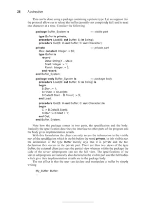This can be done using a package containing a private type. Let us suppose that
the protocol allows us to reload the buffer (possibly not completely full) and to read
one character at a time. Consider the following
package Buffer_System is -- visible part
type Buffer is private;
procedure Load(B: out Buffer; S: in String);
procedure Get(B: in out Buffer; C: out Character);
private -- private part
Max: constant Integer := 80;
type Buffer is
record
Data: String(1 .. Max);
Start: Integer := 1;
Finish: Integer := 0;
end record;
end Buffer_System;
package body Buffer_System is -- package body
procedure Load(B: out Buffer; S: in String) is
begin
B.Start := 1;
B.Finish := S'Length;
B.Data(B.Start .. B.Finish) := S;
end Load;
procedure Get(B: in out Buffer; C: out Character) is
begin
C := B.Data(B.Start);
B.Start := B.Start + 1;
end Get;
end Buffer_System;
Note how the package comes in two parts, the specification and the body.
Basically the specification describes the interface to other parts of the program and
the body gives implementation details.
With this formulation the client can only access the information in the visible
part of the specification which is the bit before the word private. In this visible part
the declaration of the type Buffer merely says that it is private and the full
declaration then occurs in the private part. There are thus two views of the type
Buffer; the external client just sees the partial view whereas within the package the
code of the server subprograms can see the full view. The specifications of the
server subprograms are naturally also declared in the visible part and the full bodies
which give their implementation details are in the package body.
The net effect is that the user can declare and manipulate a buffer by simply
writing
My_Buffer: Buffer;
...
28 Abstraction
 