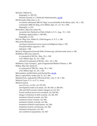 McAdoo, William G.,
biography, ix: 329-331;
Director General, U. S. Railroad Administration, xii: 88.
McAlexander, Brig.-Gen. U. G.,
as colonel commands 38th Inf. Regt. in second battle of the Marne, July, '18, v: 152;
commands 180th Inf. Brig, at St. Mihiel, Sept. 12—15, '18, v: 209;
biography, ix: 216.
McAndrew, Maj.-Gen. James W.,
succeeds Gen. Harbord as Chief of Staff, A. E. F., Aug., '17, v: 102;
Pershing's appreciation, v: 403-404;
biography, ix: 216.
McCaw, Brig.-Gen. Walter D., Chief Surgeon, A. E. F., v: 346.
McLemore Resolution,
warning to Americans not to travel on belligerent ships, i: 327;
President Wilson opposes, i: 327;
defeated, i: 328.
McLeod, Marguerite Gertrude Zelle, German spy, discloses tank secret, x: 360.
McMahon, Maj.-Gen. James E.,
in command of 5th Div., May, '18, v: 128;
at St. Mihiel, Sept. 12, '18, v: 202;
relieved of command of 5th Div., Oct., '18, v: 252.
McMurtry, Capt. George C., gets Congressional Medal of Honor, x: 399.
McRae, Maj.-Gen. James H.,
in command of 78th Div., June, '18, v: 144;
at St. Mihiel, Sept. 12, '18, v: 202.
Meat packers, profits before and during War, xii: 56.
Mecca, captured by Arabs, July 15, '16, i: 386.
Medeah Farm, captured by 67th French Div., Oct. 3, '18, v: 256.
Medical Corps, U. S., see U. S., Army.
Medical science,
use of X-ray, vii: 221, viii: 373-376;
development under war needs, viii: 361-365, xi: 286-291;
rifle and shell wounds, relative dangers of, viii: 361;
French medical service for wounded, viii: 362-365;
danger of infection in shell wounds, viii: 362, 367;
treatment of head wounds, viii: 365;
treatment of face wounds, viii: 366;
treatment of body wounds, viii: 366;
treatment of blood vessel lesions, viii: 366;
treatment of nerve cord lesions, viii: 366;
treatment of fractures, viii: 367;
new method of amputation, viii: 367;
 