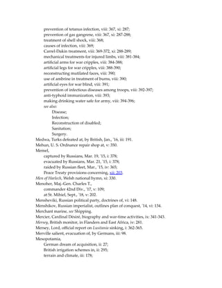 prevention of tetanus infection, viii: 367, xi: 287;
prevention of gas gangrene, viii: 367, xi: 287-288;
treatment of shell shock, viii: 368;
causes of infection, viii: 369;
Carrel-Dakin treatment, viii: 369-372, xi: 288-289;
mechanical treatments for injured limbs, viii: 381-384;
artificial arms for war cripples, viii: 384-388;
artificial legs for war cripples, viii: 388-390;
reconstructing mutilated faces, viii: 390;
use of ambrine in treatment of burns, viii: 390;
artificial eyes for war blind, viii: 391;
prevention of infectious diseases among troops, viii: 392-397;
anti-typhoid immunization, viii: 393;
making drinking water safe for army, viii: 394-396;
see also:
Disease;
Infection;
Reconstruction of disabled;
Sanitation;
Surgery.
Medwa, Turks defeated at, by British, Jan., '16, iii: 191.
Mehun, U. S. Ordnance repair shop at, v: 350.
Memel,
captured by Russians, Mar. 19, '15, i: 378;
evacuated by Russians, Mar. 21, '15, i: 378;
raided by Russian fleet, Mar., '15, iv: 365;
Peace Treaty provisions concerning, xii: 203.
Men of Harlech, Welsh national hymn, xi: 330.
Menoher, Maj.-Gen. Charles T.,
commander 42nd Div., '17, v: 109;
at St. Mihiel, Sept., '18, v: 202.
Mensheviki, Russian political party, doctrines of, vi: 148.
Menshikov, Russian imperialist, outlines plan of conquest, '14, vi: 134.
Merchant marine, see Shipping.
Mercier, Cardinal Désiré, biography and war-time activities, ix: 341-343.
Mersey, British monitor, in Flanders and East Africa, iv: 281.
Mersey, Lord, official report on Lusitania sinking, i: 362-365.
Merville salient, evacuation of, by Germans, iii: 98.
Mesopotamia,
German dream of acquisition, ii: 27;
British irrigation schemes in, ii: 295;
terrain and climate, iii: 178;
 