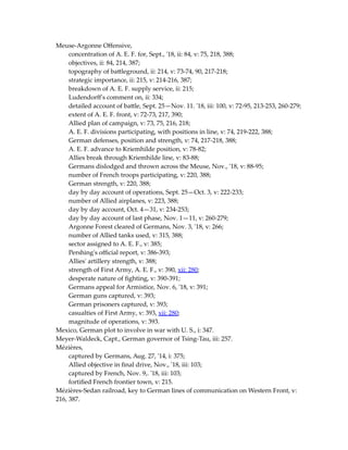 Meuse-Argonne Offensive,
concentration of A. E. F. for, Sept., '18, ii: 84, v: 75, 218, 388;
objectives, ii: 84, 214, 387;
topography of battleground, ii: 214, v: 73-74, 90, 217-218;
strategic importance, ii: 215, v: 214-216, 387;
breakdown of A. E. F. supply service, ii: 215;
Ludendorff's comment on, ii: 334;
detailed account of battle, Sept. 25—Nov. 11. '18, iii: 100, v: 72-95, 213-253, 260-279;
extent of A. E. F. front, v: 72-73, 217, 390;
Allied plan of campaign, v: 73, 75, 216, 218;
A. E. F. divisions participating, with positions in line, v: 74, 219-222, 388;
German defenses, position and strength, v: 74, 217-218, 388;
A. E. F. advance to Kriemhilde position, v: 78-82;
Allies break through Kriemhilde line, v: 83-88;
Germans dislodged and thrown across the Meuse, Nov., '18, v: 88-95;
number of French troops participating, v: 220, 388;
German strength, v: 220, 388;
day by day account of operations, Sept. 25—Oct. 3, v: 222-233;
number of Allied airplanes, v: 223, 388;
day by day account, Oct. 4—31, v: 234-253;
day by day account of last phase, Nov. 1—11, v: 260-279;
Argonne Forest cleared of Germans, Nov. 3, '18, v: 266;
number of Allied tanks used, v: 315, 388;
sector assigned to A. E. F., v: 385;
Pershing's official report, v: 386-393;
Allies' artillery strength, v: 388;
strength of First Army, A. E. F., v: 390, xii: 280;
desperate nature of fighting, v: 390-391;
Germans appeal for Armistice, Nov. 6, '18, v: 391;
German guns captured, v: 393;
German prisoners captured, v: 393;
casualties of First Army, v: 393, xii: 280;
magnitude of operations, v: 393.
Mexico, German plot to involve in war with U. S., i: 347.
Meyer-Waldeck, Capt., German governor of Tsing-Tau, iii: 257.
Mézières,
captured by Germans, Aug. 27, '14, i: 375;
Allied objective in final drive, Nov., '18, iii: 103;
captured by French, Nov. 9,. '18, iii: 103;
fortified French frontier town, v: 215.
Mézières-Sedan railroad, key to German lines of communication on Western Front, v:
216, 387.
 