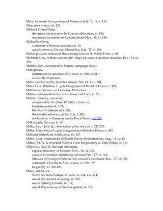 Mezy, Germans force passage of Marne at, July 15, '18, v: 150.
Mice, uses in war, vii: 229.
Michael, Grand Duke,
designated as successor by Czar on abdication, vi: 156;
renounces succession to Russian throne Mar., '17, vi: 156.
Michaelis, Georg,
statement of German war aims, ii: 14;
appointment as German Chancellor, July, '17, vi: 266.
Michel position, section of Hindenburg Line on St. Mihiel Front, v: 69.
Michitch, Gen., Serbian commander, stops advance of Austrian invaders, Dec., '14, iii:
394.
Michler, Gen., decorated for Somme campaign, iii: 60.
Microphone,
instrument for detection of U-boats, iv: 308, xi: 241;
see also Hydrophones.
Milan, bombarded by Austrian airmen, Feb. 14, '16, i: 384.
Miles, Capt. Wardlaw L., gets Congressional Medal of Honor, x: 399.
Militarism, German, see Germany, Militarism.
Military commandments, by Kitchener and Foch, xi: 55.
Military training, universal,
advocated by Dr. Chas. W. Eliot, i: Intro. xii;
German system of, i: 71;
Bernhardi's defense of, i: 162;
Roosevelt's advocacy of, for U. S., i: 326;
abolition of, in Germany under Peace Treaty, xii: 211.
Milk supply, German, ii: 18.
Miller, Lieut. John Q., observation pilot, story of, x: 232-235.
Miller, Major Oscar F., gets Congressional Medal of Honor, x: 402.
Millicent Sutherland Ambulance, vii: 107.
Milne, Adm., commander of British fleet in Mediterranean, Aug., '14, iv: 13.
Milne, Pvt. W. J., awarded Victoria Cross for gallantry at Vimy Ridge, iii: 349.
Milyukov, Paul M., Russian statesman,
exposes treachery of Stürmer, Nov., '16, vi: 142;
assails Government distribution of food, Feb., '17, vi: 144;
Minister of Foreign Affairs in Provisional Government, Mar., '17, vi: 158;
statement of loyalty to Allied cause, vi: 158, 159;
biography, ix: 102-103.
Mines, submarine,
North Sea mine barrage, iv: Intro. xi, 324, viii: 274;
use of trawlers for sweeping, iv: 292;
use in fighting U-boats, iv: 312;
use of Paravanes as protection against, iv: 313;
 