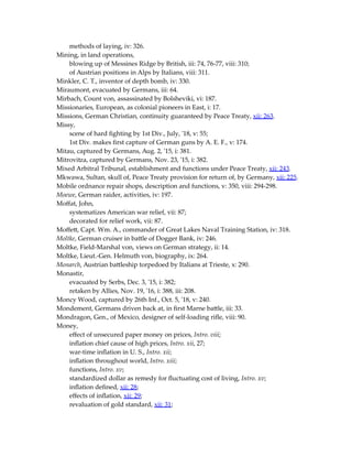 methods of laying, iv: 326.
Mining, in land operations,
blowing up of Messines Ridge by British, iii: 74, 76-77, viii: 310;
of Austrian positions in Alps by Italians, viii: 311.
Minkler, C. T., inventor of depth bomb, iv: 330.
Miraumont, evacuated by Germans, iii: 64.
Mirbach, Count von, assassinated by Bolsheviki, vi: 187.
Missionaries, European, as colonial pioneers in East, i: 17.
Missions, German Christian, continuity guaranteed by Peace Treaty, xii: 263.
Missy,
scene of hard fighting by 1st Div., July, '18, v: 55;
1st Div. makes first capture of German guns by A. E. F., v: 174.
Mitau, captured by Germans, Aug. 2, '15, i: 381.
Mitrovitza, captured by Germans, Nov. 23, '15, i: 382.
Mixed Arbitral Tribunal, establishment and functions under Peace Treaty, xii: 243.
Mkwawa, Sultan, skull of, Peace Treaty provision for return of, by Germany, xii: 225.
Mobile ordnance repair shops, description and functions, v: 350, viii: 294-298.
Moewe, German raider, activities, iv: 197.
Moffat, John,
systematizes American war relief, vii: 87;
decorated for relief work, vii: 87.
Moffett, Capt. Wm. A., commander of Great Lakes Naval Training Station, iv: 318.
Moltke, German cruiser in battle of Dogger Bank, iv: 246.
Moltke, Field-Marshal von, views on German strategy, ii: 14.
Moltke, Lieut.-Gen. Helmuth von, biography, ix: 264.
Monarch, Austrian battleship torpedoed by Italians at Trieste, x: 290.
Monastir,
evacuated by Serbs, Dec. 3, '15, i: 382;
retaken by Allies, Nov. 19, '16, i: 388, iii: 208.
Moncy Wood, captured by 26th Inf., Oct. 5, '18, v: 240.
Mondement, Germans driven back at, in first Marne battle, iii: 33.
Mondragon, Gen., of Mexico, designer of self-loading rifle, viii: 90.
Money,
effect of unsecured paper money on prices, Intro. viii;
inflation chief cause of high prices, Intro. xii, 27;
war-time inflation in U. S., Intro. xii;
inflation throughout world, Intro. xiii;
functions, Intro. xv;
standardized dollar as remedy for fluctuating cost of living, Intro. xv;
inflation defined, xii: 28;
effects of inflation, xii: 29;
revaluation of gold standard, xii: 31;
 