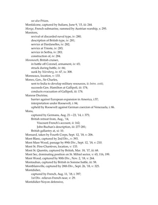 see also Prices.
Monfalcone, captured by Italians, June 9, '15, iii: 244.
Monge, French submarine, rammed by Austrian warship, x: 295.
Monitors,
revival of discarded naval type, iv: 280;
description of British type, iv: 281;
service at Dardanelles, iv: 282;
service at Trieste, iv: 283;
service in Serbia, iv: 283;
construction of, iv: 284.
Monmouth, British cruiser,
in battle off Coronel, armament, iv: 65;
struck during battle, iv: 66;
sunk by Nürnberg, iv: 67, ix: 308.
Monneaux, location, v: 133.
Monro, Gen., Sir Charles,
sent to India to develop military resources, ii: Intro. xviii;
succeeds Gen. Hamilton at Gallipoli, iii: 174;
conducts evacuation of Gallipoli, iii: 174.
Monroe Doctrine,
barrier against European expansion in America, i:37;
interpretation under Roosevelt, i: 84;
upheld by Roosevelt against German coercion of Venezuela, i: 86.
Mons,
captured by Germans, Aug. 21—23, '14, i: 375;
British retreat from, Aug., '14,
Viscount French's account, ii: 162;
John Buchan's description, iii: 277-281;
British gallantry at, xi: 10.
Monsard, taken by Fourth Corps, Sept. 12, '18, v: 206.
Mont Blanc, captured by 2nd Div., v: 393.
Mont Mare Wood, passage by 89th Div., Sept. 12, '18, v: 210.
Mont St. Père-Chartèves, location, v: 133.
Mont St. Quentin, captured by British, Mar. 18, '17, iii: 68.
Mont Sec, dominating position on St. Mihiel sector, v: 65, 116, 199.
Mont Wood, captured by 90th Div., Nov. 2, '18, v: 264.
Montauban, captured by British in Somme battle, iii: 58.
Montblainville, captured by 28th Div., Sept. 26, '18, v: 325.
Montdidier,
captured by French, Aug. 11, '18, i: 397;
1st Div. relieves French near, v: 29.
Montdidier-Noyon defensive,
 