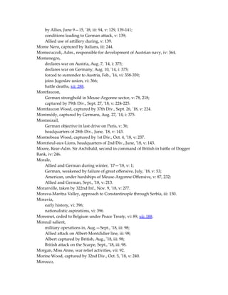 by Allies, June 9—15, '18, iii: 94, v: 129, 139-141;
conditions leading to German attack, v: 139;
Allied use of artillery during, v: 139.
Monte Nero, captured by Italians, iii: 244.
Montecuccoli, Adm., responsible for development of Austrian navy, iv: 364.
Montenegro,
declares war on Austria, Aug. 7, '14, i: 375;
declares war on Germany, Aug. 10, '14, i: 375;
forced to surrender to Austria, Feb., '16, vi: 358-359;
joins Jugoslav union, vi: 366;
battle deaths, xii: 288.
Montfaucon,
German stronghold in Meuse-Argonne sector, v: 78, 218;
captured by 79th Div., Sept. 27, '18, v: 224-225.
Montfaucon Wood, captured by 37th Div., Sept. 26, '18, v: 224.
Montmédy, captured by Germans, Aug. 27, '14, i: 375.
Montmirail,
German objective in last drive on Paris, v: 36;
headquarters of 28th Div., June, '18, v: 143.
Montrebeau Wood, captured by 1st Div., Oct. 4, '18, v: 237.
Montrieul-aux-Lions, headquarters of 2nd Div., June, '18, v: 143.
Moore, Rear-Adm. Sir Archibald, second in command of British in battle of Dogger
Bank, iv: 246.
Morale,
Allied and German during winter, '17—'18, v: 1;
German, weakened by failure of great offensive, July, '18, v: 53;
American, under hardships of Meuse-Argonne Offensive, v: 87, 232;
Allied and German, Sept., '18, v: 213.
Moranville, taken by 322nd Inf., Nov. 9, '18, v: 277.
Morava-Maritza Valley, approach to Constantinople through Serbia, iii: 150.
Moravia,
early history, vi: 396;
nationalistic aspirations, vi: 396.
Moresnet, ceded to Belgium under Peace Treaty, vi: 89, xii: 188.
Moreuil salient,
military operations in, Aug.—Sept., '18, iii: 98;
Allied attack on Albert-Montdidier line, iii: 98;
Albert captured by British, Aug., '18, iii: 98;
British attack on the Scarpe, Sept., '18, iii: 98.
Morgan, Miss Anne, war relief activities, vii: 92.
Morine Wood, captured by 32nd Div., Oct. 5, '18, v: 240.
Morocco,
 