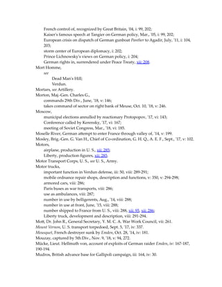 French control of, recognized by Great Britain, '04, i: 99, 202;
Kaiser's famous speech at Tangier on German policy, Mar., '05, i: 99, 202;
European crisis on dispatch of German gunboat Panther to Agadir, July, '11, i: 104,
203;
storm center of European diplomacy, i: 202;
Prince Lichnowsky's views on German policy, i: 204;
German rights in, surrendered under Peace Treaty, xii: 208.
Mort Homme,
see
Dead Man's Hill;
Verdun.
Mortars, see Artillery.
Morton, Maj.-Gen. Charles G.,
commands 29th Div., June, '18, v: 146;
takes command of sector on right bank of Meuse, Oct. 10, '18, v: 246.
Moscow,
municipal elections annulled by reactionary Protopopov, '17, vi: 143;
Conference called by Kerensky, '17, vi: 167;
meeting of Soviet Congress, Mar., '18, vi: 185.
Moselle River, German attempt to enter France through valley of, '14, v: 199.
Mosley, Brig.-Gen. G. Van H., Chief of Co-ordination, G. H. Q., A. E. F., Sept., '17, v: 102.
Motors,
airplane, production in U. S., xii: 285;
Liberty, production figures, xii: 285.
Motor Transport Corps, U. S., see U. S., Army.
Motor trucks,
important function in Verdun defense, iii: 50, viii: 289-291;
mobile ordnance repair shops, description and functions, v: 350, v: 294-298;
armored cars, viii: 286;
Paris buses as war transports, viii: 286;
use as ambulances, viii: 287;
number in use by belligerents, Aug., '14, viii: 288;
number in use at front, June, '15, viii: 288;
number shipped to France from U. S., viii: 288, xii: 95, xii: 286;
Liberty truck, development and description, viii: 291-294.
Mott, Dr. John R., General Secretary, Y. M. C. A. War Work Council, vii: 261.
Mount Vernon, U. S. transport torpedoed, Sept. 5, '17, iv: 337.
Mousquet, French destroyer sunk by Emden, Oct. 28, '14, iv: 181.
Mouzay, captured by 5th Div., Nov. 9, '18, v: 94, 272.
Mücke, Lieut. Hellmuth von, account of exploits of German raider Emden, iv: 167-187,
190-194.
Mudros, British advance base for Gallipoli campaign, iii: 164, iv: 30.
 