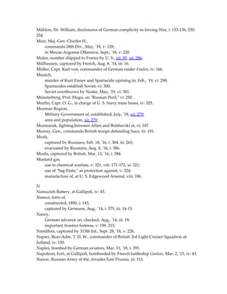 Mühlon, Dr. William, disclosures of German complicity in forcing War, i: 133-136, 250-
254.
Muir, Maj.-Gen. Charles H.,
commands 28th Div., May, '18, v: 128;
in Meuse-Argonne Offensive, Sept., '18, v: 220.
Mules, number shipped to France by U. S., xii: 95, xii: 286.
Mülhausen, captured by French, Aug. 8, '14, iii: 16.
Müller, Capt. Karl von, commander of German raider Emden, iv: 166.
Munich,
murder of Kurt Eisner and Spartacide uprising in, Feb., '19, vi: 298;
Spartacides establish Soviet, vi: 300;
Soviet overthrown by Noske, May, '19, vi: 301.
Münsterberg, Prof. Hugo, on "Russian Peril," vi: 250.
Murfin, Capt. O. G., in charge of U. S. Navy mine bases, iv: 325.
Murman Region,
Military Government of, established, July, '18, xii: 279;
area and population, xii: 279.
Murmansk, fighting between Allies and Bolsheviki at, vi: 187.
Murray, Gen., commands British troops defending Suez, iii: 191.
Mush,
captured by Russians, Feb. 18, '16, i: 384, iii: 263;
evacuated by Russians, Aug. 8, '16, i: 386.
Mushi, captured by British, Mar. 13, '16, i: 384.
Mustard gas,
use in chemical warfare, v: 321, viii: 171-172, xi: 321;
use of "Sag Paste," as protection against, v: 324;
manufacture of, at U. S. Edgewood Arsenal, viii: 186.
N
Namazieh Battery, at Gallipoli, iv: 45.
Namur, forts of,
constructed, 1890, i: 143;
captured by Germans, Aug., '14, i: 375, iii: 14-15.
Nancy,
German advance on, checked, Aug., '14, iii: 19;
important frontier fortress, v: 199, 215.
Nantillois, captured by 315th Inf., Sept. 28, '18, v: 228.
Napier, Rear-Adm. T. D. W., commander of British 3rd Light Cruiser Squadron at
Jutland, iv: 120.
Naples, bombed by German aviators, Mar. 11, '18, i: 395.
Napoleon, Fort, at Gallipoli, bombarded by French battleship Gaulois, Mar. 2, '15, iv: 43.
Narew, Russian Army of the, invades East Prussia, iii: 111.
 