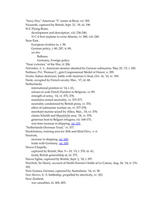 "Navy Hut," American "Y" center at Brest, vii: 302.
Nazareth, captured by British, Sept. 21, '18, iii: 198.
N-C Flying Boats,
development and description, viii: 236-240;
N-C-4 first airplane to cross Atlantic, iv: 288, viii: 240.
Near East,
European rivalries in, i: 38;
German policy, i: 80, 207, ii: 89;
see also
Balkans;
Germany, Foreign policy.
"Near victories," of the War, ii: 206.
Nebraskan, S. S., American steamer attacked by German submarine, May 25, '15, i: 320.
Neibaur, Pvt. Thomas C., gets Congressional Medal of Honor, x: 399.
Nembo, Italian destroyer, battle with Austrian U-boat, Oct. 16, '16, iv: 369.
Nesle, occupied by French cavalry Mar., '17, iii: 68.
Netherlands,
international position in '14, i: 61;
refuses to cede Dutch Flanders to Belgium, vi: 89;
strength of army, '14, vi: 375, 378;
maintains armed neutrality, vi: 375-377;
neutrality condemned by British press, vi: 376;
effect of submarine warfare on, vi: 377-378;
merchant marine seized by Allies, Mar., '18, vi: 378;
claims Scheldt and Maastricht area, '18, vi: 378;
generous host to Belgian refugees, vii: 168-175;
war-time increase in shipping, xii: 101.
"Netherlands Overseas Trust," vi: 377.
Neufchateau, training area for 26th and 42nd Divs., v: 6.
Neutrals,
increase in shipping, xii: 100;
trade with Germany, xii: 100.
Neuve Chapelle,
captured by British, Mar. 9—10, '15, i: 378, iii: 41;
faulty British generalship at, iii: 375.
Neuve Eglise, captured by British, Sept. 2, '18, i: 397.
Newbolt, Sir Henry, account of Smith-Dorrien's battle at Le Cateau, Aug. 26, '14, ii: 176-
182.
New Guinea, German, captured by Australians, '14, vi: 38.
New Mexico, U. S. battleship, propelled by electricity, iv: 322.
New Zealand,
war casualties, iii: 404, 405;
 