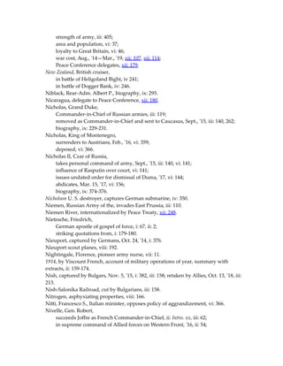 strength of army, iii: 405;
area and population, vi: 37;
loyalty to Great Britain, vi: 46;
war cost, Aug., '14—Mar., '19, xii: 107, xii: 114;
Peace Conference delegates, xii: 179.
New Zealand, British cruiser,
in battle of Heligoland Bight, iv 241;
in battle of Dogger Bank, iv: 246.
Niblack, Rear-Adm. Albert P., biography, ix: 295.
Nicaragua, delegate to Peace Conference, xii: 180.
Nicholas, Grand Duke,
Commander-in-Chief of Russian armies, iii: 119;
removed as Commander-in-Chief and sent to Caucasus, Sept., '15, iii: 140, 262;
biography, ix: 229-231.
Nicholas, King of Montenegro,
surrenders to Austrians, Feb., '16, vi: 359;
deposed, vi: 366.
Nicholas II, Czar of Russia,
takes personal command of army, Sept., '15, iii: 140, vi: 141;
influence of Rasputin over court, vi: 141;
issues undated order for dismissal of Duma, '17, vi: 144;
abdicates, Mar. 15, '17, vi: 156;
biography, ix: 374-376.
Nicholson U. S. destroyer, captures German submarine, iv: 350.
Niemen, Russian Army of the, invades East Prussia, iii: 110.
Niemen River, internationalized by Peace Treaty, xii: 248.
Nietzsche, Friedrich,
German apostle of gospel of force, i: 67, ii: 2;
striking quotations from, i: 179-180.
Nieuport, captured by Germans, Oct. 24, '14, i: 376.
Nieuport scout planes, viii: 192.
Nightingale, Florence, pioneer army nurse, vii: 11.
1914, by Viscount French, account of military operations of year, summary with
extracts, ii: 159-174.
Nish, captured by Bulgars, Nov. 5, '15, i: 382, iii: 158; retaken by Allies, Oct. 13, '18, iii:
213.
Nish-Salonika Railroad, cut by Bulgarians, iii: 158.
Nitrogen, asphyxiating properties, viii: 166.
Nitti, Francesco S., Italian minister, opposes policy of aggrandizement, vi: 366.
Nivelle, Gen. Robert,
succeeds Joffre as French Commander-in-Chief, ii: Intro. xx, iii: 62;
in supreme command of Allied forces on Western Front, '16, ii: 54;
 