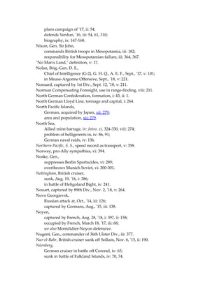 plans campaign of '17, ii: 54;
defends Verdun, '16, iii: 54, 61, 310;
biography, ix: 167-168.
Nixon, Gen. Sir John,
commands British troops in Mesopotamia, iii: 182;
responsibility for Mesopotamian failure, iii: 364, 367.
"No Man's Land," definition, v: 17.
Nolan, Brig.-Gen. D. E.,
Chief of Intelligence (G-2), G. H. Q., A. E. F., Sept., '17, v: 101;
in Meuse-Argonne Offensive, Sept., '18, v: 221.
Nonsard, captured by 1st Div., Sept. 12, '18, v: 211.
Norman Compensating Foresight, use in range-finding, viii: 211.
North German Confederation, formation, i: 43, ii: 1.
North German Lloyd Line, tonnage and capital, i: 264.
North Pacific Islands,
German, acquired by Japan, xii: 279;
area and population, xii: 279.
North Sea,
Allied mine barrage, iv: Intro. xi, 324-330, viii: 274;
problem of belligerents in, iv: 86, 91;
German naval raids, iv: 136.
Northern Pacific, S. S., speed record as transport, v: 358.
Norway, pro-Ally sympathies, vi: 394.
Noske, Gen.,
suppresses Berlin Spartacides, vi: 289;
overthrows Munich Soviet, vi: 300-301.
Nottingham, British cruiser,
sunk, Aug. 19, '16, i: 386;
in battle of Heligoland Bight, iv: 241.
Nouart, captured by 89th Div., Nov. 2, '18, v: 264.
Novo Georgievsk,
Russian attack at, Oct., '14, iii: 126;
captured by Germans, Aug., '15, iii: 138.
Noyon,
captured by French, Aug. 28, '18, i: 397, ii: 158;
occupied by French, March 18, '17, iii: 68;
see also Montdidier-Noyon defensive.
Nugent, Gen., commander of 36th Ulster Div., iii: 377.
Nur-el-Bahr, British cruiser sunk off Sollum, Nov. 6, '15, ii: 190.
Nürnberg,
German cruiser in battle off Coronel, iv: 65;
sunk in battle of Falkland Islands, iv: 70, 74.
 