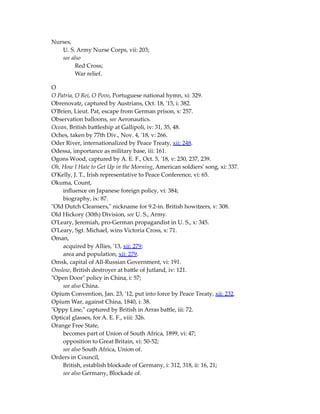 Nurses,
U. S. Army Nurse Corps, vii: 203;
see also
Red Cross;
War relief.
O
O Patria, O Rei, O Povo, Portuguese national hymn, xi: 329.
Obrenovatz, captured by Austrians, Oct. 18, '15, i: 382.
O'Brien, Lieut. Pat, escape from German prison, x: 257.
Observation balloons, see Aeronautics.
Ocean, British battleship at Gallipoli, iv: 31, 35, 48.
Oches, taken by 77th Div., Nov. 4, '18, v: 266.
Oder River, internationalized by Peace Treaty, xii: 248.
Odessa, importance as military base, iii: 161.
Ogons Wood, captured by A. E. F., Oct. 5, '18, v: 230, 237, 239.
Oh, How I Hate to Get Up in the Morning, American soldiers' song, xi: 337.
O'Kelly, J. T., Irish representative to Peace Conference, vi: 65.
Okuma, Count,
influence on Japanese foreign policy, vi: 384;
biography, ix: 87.
"Old Dutch Cleansers," nickname for 9.2-in. British howitzers, v: 308.
Old Hickory (30th) Division, see U. S., Army.
O'Leary, Jeremiah, pro-German propagandist in U. S., x: 345.
O'Leary, Sgt. Michael, wins Victoria Cross, x: 71.
Oman,
acquired by Allies, '13, xii: 279;
area and population, xii: 279.
Omsk, capital of All-Russian Government, vi: 191.
Onslow, British destroyer at battle of Jutland, iv: 121.
"Open Door" policy in China, i: 57;
see also China.
Opium Convention, Jan. 23, '12, put into force by Peace Treaty, xii: 232.
Opium War, against China, 1840, i: 38.
"Oppy Line," captured by British in Arras battle, iii: 72.
Optical glasses, for A. E. F., viii: 326.
Orange Free State,
becomes part of Union of South Africa, 1899, vi: 47;
opposition to Great Britain, vi: 50-52;
see also South Africa, Union of.
Orders in Council,
British, establish blockade of Germany, i: 312, 318, ii: 16, 21;
see also Germany, Blockade of.
 