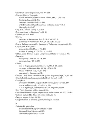 Orientator, for testing aviators, viii: 356-358.
Orlando, Vittorio Emanuele,
Italian statesman, forms coalition cabinet, Oct., '17, vi: 129;
foreign policy, vi: 362, 366;
demands Fiume for Italy, vi: 368;
withdraws from Peace Conference on Fiume crisis, vi: 368;
biography, ix: 85-87.
Orly, U. S., aircraft factory at, v: 313.
Ornes, captured by Germans, '16, iii: 48.
Orphans, see War relief.
Orsova,
captured by Rumanians, Sept. 7, '16, i: 386, iii: 218;
evacuated by Rumanians, Nov. 24, '16, i: 389, iii: 222.
Orsova Railway, captured by Germans in Wallachian campaign, iii: 221.
O'Ryan, Maj.-Gen. John F.,
commander, 27th Div., v: 196, 281;
account of history of 27th Div., v: 281-300.
O'Shea, Corp. Thomas E., gets Congressional Medal of Honor, x: 393.
Ossowetz,
besieged by Germans, iii: 118, 130;
captured, Aug., '15, iii: 138.
Ostend,
seat of Belgian government moved to, Oct. 5, '14, i: 376;
occupied by Germans, Oct. 13, '14, i: 376, iii: 38;
raided by British May, '18, iv: 279;
evacuated by Germans, xi: 52.
Ostrovo, Lake, Allied counter-attack against Bulgars at, Sept., '16, iii: 208.
Otranto, British auxiliary cruiser in battle off Coronel, iv: 65.
Ourcq River,
crossed by 42nd Div. in pursuit of Germans, July, '18, v: 50, 187;
course and topography of region, v: 133;
A. E. F. fighting at, commended by Gen. Degoutte, v: 192.
Over There, American soldier song, xi: 336.
Over-There Theater League, organization and activities, vii: 277, 339-342.
Ovillers, captured by Allies in Somme battle, iii: 58.
Oxygen, for gas victims, iii: 320.
Oxygen helmets as defense against poison gas, viii: 173.
P
Paderewski, Ignace Jan,
returns to Poland as popular hero, vi: 220;
becomes Prime Minister, vi: 223;
defeated for presidency, vi: 225;
 