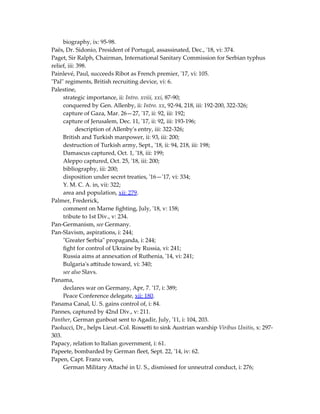 biography, ix: 95-98.
Paës, Dr. Sidonio, President of Portugal, assassinated, Dec., '18, vi: 374.
Paget, Sir Ralph, Chairman, International Sanitary Commission for Serbian typhus
relief, iii: 398.
Painlevé, Paul, succeeds Ribot as French premier, '17, vi: 105.
"Pal" regiments, British recruiting device, vi: 6.
Palestine,
strategic importance, ii: Intro. xviii, xxi, 87-90;
conquered by Gen. Allenby, ii: Intro. xx, 92-94, 218, iii: 192-200, 322-326;
capture of Gaza, Mar. 26—27, '17, ii: 92, iii: 192;
capture of Jerusalem, Dec. 11, '17, ii: 92, iii: 193-196;
description of Allenby's entry, iii: 322-326;
British and Turkish manpower, ii: 93, iii: 200;
destruction of Turkish army, Sept., '18, ii: 94, 218, iii: 198;
Damascus captured, Oct. 1, '18, iii: 199;
Aleppo captured, Oct. 25, '18, iii: 200;
bibliography, iii: 200;
disposition under secret treaties, '16—'17, vi: 334;
Y. M. C. A. in, vii: 322;
area and population, xii: 279.
Palmer, Frederick,
comment on Marne fighting, July, '18, v: 158;
tribute to 1st Div., v: 234.
Pan-Germanism, see Germany.
Pan-Slavism, aspirations, i: 244;
"Greater Serbia" propaganda, i: 244;
fight for control of Ukraine by Russia, vi: 241;
Russia aims at annexation of Ruthenia, '14, vi: 241;
Bulgaria's attitude toward, vi: 340;
see also Slavs.
Panama,
declares war on Germany, Apr, 7. '17, i: 389;
Peace Conference delegate, xii: 180.
Panama Canal, U. S. gains control of, i: 84.
Pannes, captured by 42nd Div., v: 211.
Panther, German gunboat sent to Agadir, July, '11, i: 104, 203.
Paolucci, Dr., helps Lieut.-Col. Rossetti to sink Austrian warship Viribus Unitis, x: 297-
303.
Papacy, relation to Italian government, i: 61.
Papeete, bombarded by German fleet, Sept. 22, '14, iv: 62.
Papen, Capt. Franz von,
German Military Attaché in U. S., dismissed for unneutral conduct, i: 276;
 