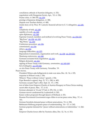 conciliatory attitude of Austrian delegates, vi: 321;
negotiation with Hungarian Soviet, Apr., '19, vi: 326;
Fiume crisis, vi: 366-370, xii: 159;
prestige of Japanese delegation, vi: 388;
dispute over Teschen district, vi: 400;
inside story of, by Thos. W. Lamont, financial adviser to U. S. delegation, xii: 149-
163;
complexity of task, xii: 149;
rapidity of work, xii: 149;
open diplomacy, xii: 149;
Supreme Council, members and method of evolving Peace Treaty, xii: 150-153;
"Big Four," xii: 150, xii: 152;
"Big Three," xii: 150;
Conference procedure, xii: 156;
commissions, xii: 156;
delays, xii: 156;
language difficulties, xii: 157;
Reparations Commission, organization and work, xii: 158, xii: 219-221;
Shantung controversy, xii: 160;
Germans excluded from negotiation, xii: 161;
Belgian demands, xii: 161;
signing of Peace Treaty with Germany, ceremonies, xii: 165-169;
list of delegates, xii: 179-182;
see also Peace Treaty with Germany, Versailles, '19.
Peace moves,
President Wilson asks belligerents to state war aims, Dec. 18, '16, i: 335;
response to Wilson's note, i: 336;
Wilson's "Peace without victory" speech, i: 336;
Pope Benedict's appeal, Aug. 15, '17, i: 390, ix: 405;
Germany accepts Pope's offer, Sept. 21, '17, i: 390;
text of letter from Emperor Charles of Austria-Hungary to Prince Sixtus making
secret offer of peace, Mar., '17, ii: 63;
German attempts in '16 and '17 fail, ii: 270, 316, vi: 263;
German moves condemned by Ludendorff, ii: 303;
Kaiser orders proposals through Queen of Holland, ii: 331;
Russian Provisional Government urges Allies to revise peace aims, May, '17, vi:
161;
German Socialists demand peace without annexations, '15, vi: 258;
Bethmann-Hollweg proposes peace of understanding, '16—'17, vi: 262;
German popular demand for "peace without annexations or indemnities," vi: 266-
268;
Emperor Charles forces offer by Teutonic allies, Dec. 12, '16, vi: 313;
 