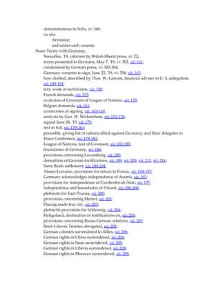 demonstrations in Sofia, vi: 346;
see also
Armistice;
and under each country.
Peace Treaty with Germany,
Versailles, '19, criticism by British liberal press, vi: 22;
terms presented to Germans, May 7, '19, vi: 302, xii: 161;
condemned by German press, vi: 302-304;
Germany consents to sign, June 22, '19, vi: 304, xii: 163;
how drafted, described by Thos. W. Lamont, financial adviser to U. S. delegation,
xii: 149-161;
text, work of technicians, xii: 150;
French demands, xii: 153;
evolution of Covenant of League of Nations, xii: 155;
Belgian demands, xii: 161;
ceremonies of signing, xii: 165-169;
analysis by Geo. W. Wickersham, xii: 170-178;
signed June 28, '19, xii: 179;
text in full, xii: 179-263;
preamble, giving list of nations allied against Germany, and their delegates to
Peace Conference, xii: 179-182;
League of Nations, text of Covenant, xii: 182-185;
boundaries of Germany, xii: 186;
provisions concerning Luxemburg, xii: 189;
demolition of German fortifications, xii: 189, xii: 205, xii: 211, xii: 214;
Sarre Basin settlement, xii: 189-194;
Alsace-Lorraine, provisions for return to France, xii: 194-197;
Germany acknowledges independence of Austria, xii: 197;
provisions for independence of Czechoslovak State, xii: 197;
independence and boundaries of Poland, xii: 198-200;
plebiscite for East Prussia, xii: 200;
provisions concerning Memel, xii: 203;
Danzig made free city, xii: 203;
plebiscite provisions for Schleswig, xii: 204;
Heligoland, destruction of fortifications on, xii: 205;
provisions concerning Russo-German relations, xii: 205;
Brest-Litovsk Treaties abrogated, xii: 205;
German colonies surrendered to Allies, xii: 206;
German rights in China surrendered, xii: 206;
German rights in Siam surrendered, xii: 208;
German rights in Liberia surrendered, xii: 208;
German rights in Morocco surrendered, xii: 208;
 
