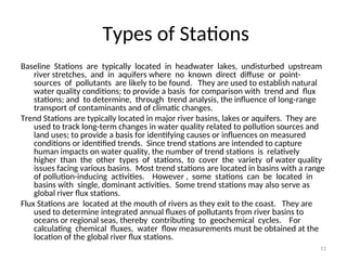11
Types of Stations
Baseline Stations are typically located in headwater lakes, undisturbed upstream
river stretches, and in aquifers where no known direct diffuse or point-
sources of pollutants are likely to be found. They are used to establish natural
water quality conditions; to provide a basis for comparison with trend and flux
stations; and to determine, through trend analysis, the influence of long-range
transport of contaminants and of climatic changes.
Trend Stations are typically located in major river basins, lakes or aquifers. They are
used to track long-term changes in water quality related to pollution sources and
land uses; to provide a basis for identifying causes or influences on measured
conditions or identified trends. Since trend stations are intended to capture
human impacts on water quality, the number of trend stations is relatively
higher than the other types of stations, to cover the variety of water quality
issues facing various basins. Most trend stations are located in basins with a range
of pollution-inducing activities. However , some stations can be located in
basins with single, dominant activities. Some trend stations may also serve as
global river flux stations.
Flux Stations are located at the mouth of rivers as they exit to the coast. They are
used to determine integrated annual fluxes of pollutants from river basins to
oceans or regional seas, thereby contributing to geochemical cycles. For
calculating chemical fluxes, water flow measurements must be obtained at the
location of the global river flux stations.
 