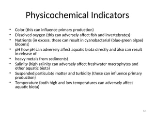 12
Physicochemical Indicators
• Color (this can influence primary production)
• Dissolved oxygen (this can adversely affect fish and invertebrates)
• Nutrients (in excess, these can result in cyanobacterial (blue-green algae)
blooms)
• pH (low pH can adversely affect aquatic biota directly and also can result
in release of
• heavy metals from sediments)
• Salinity (high salinity can adversely affect freshwater macrophytes and
other aquatic biota)
• Suspended particulate matter and turbidity (these can influence primary
production)
• Temperature (both high and low temperatures can adversely affect
aquatic biota)
 