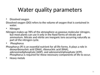 16
Water quality parameters
• Dissolved oxygen
Dissolved oxygen (DO) refers to the volume of oxygen that is contained in
water.
• Nitrogen
Nitrogen makes up 78% of the atmosphere as gaseous molecular nitrogen,
but most plants can use it only in the fixed forms of nitrate and
ammonium. Nitrate and nitrite are inorganic ions occurring naturally as
part of the nitrogen cycle.
• Phosphorus
Phosphorus (P) is an essential nutrient for all life forms. It plays a role in
deoxyribonucleic acid (DNA), ribonucleic acid (RNA),
adenosinediphosphate (ADP), and adenosinetriphosphate (ATP).
Phosphorus is required for these necessary components of life to occur.
• Heavy metals
 