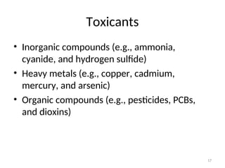 17
Toxicants
• Inorganic compounds (e.g., ammonia,
cyanide, and hydrogen sulfide)
• Heavy metals (e.g., copper, cadmium,
mercury, and arsenic)
• Organic compounds (e.g., pesticides, PCBs,
and dioxins)
 
