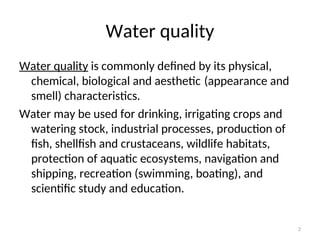 2
Water quality
Water quality is commonly defined by its physical,
chemical, biological and aesthetic (appearance and
smell) characteristics.
Water may be used for drinking, irrigating crops and
watering stock, industrial processes, production of
fish, shellfish and crustaceans, wildlife habitats,
protection of aquatic ecosystems, navigation and
shipping, recreation (swimming, boating), and
scientific study and education.
 