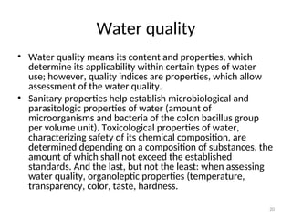20
Water quality
• Water quality means its content and properties, which
determine its applicability within certain types of water
use; however, quality indices are properties, which allow
assessment of the water quality.
• Sanitary properties help establish microbiological and
parasitologic properties of water (amount of
microorganisms and bacteria of the colon bacillus group
per volume unit). Toxicological properties of water,
characterizing safety of its chemical composition, are
determined depending on a composition of substances, the
amount of which shall not exceed the established
standards. And the last, but not the least: when assessing
water quality, organoleptic properties (temperature,
transparency, color, taste, hardness.
 