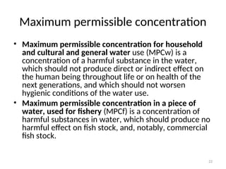 22
Maximum permissible concentration
• Maximum permissible concentration for household
and cultural and general water use (MPCw) is a
concentration of a harmful substance in the water,
which should not produce direct or indirect effect on
the human being throughout life or on health of the
next generations, and which should not worsen
hygienic conditions of the water use.
• Maximum permissible concentration in a piece of
water, used for fishery (MPCf) is a concentration of
harmful substances in water, which should produce no
harmful effect on fish stock, and, notably, commercial
fish stock.
 
