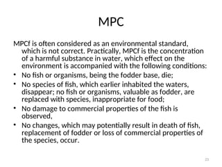 23
MPC
MPCf is often considered as an environmental standard,
which is not correct. Practically, MPCf is the concentration
of a harmful substance in water, which effect on the
environment is accompanied with the following conditions:
• No fish or organisms, being the fodder base, die;
• No species of fish, which earlier inhabited the waters,
disappear; no fish or organisms, valuable as fodder, are
replaced with species, inappropriate for food;
• No damage to commercial properties of the fish is
observed,
• No changes, which may potentially result in death of fish,
replacement of fodder or loss of commercial properties of
the species, occur.
 
