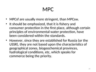 24
MPC
• MPCsf are usually more stringent, than MPCsw.
• It should be emphasized, that it is fishery and
consumer protection in the first place, although certain
principles of environmental water protection, have
been considered within the standards.
• However, since they are established for Russia (or the
USSR), they are not based upon the characteristics of
geographical zones, biogeochemical provinces,
hydrological conditions, etc, which speaks for
commerce being the priority.
 
