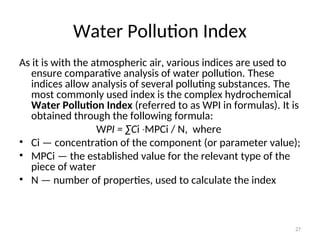 27
Water Pollution Index
As it is with the atmospheric air, various indices are used to
ensure comparative analysis of water pollution. These
indices allow analysis of several polluting substances. The
most commonly used index is the complex hydrochemical
Water Pollution Index (referred to as WPI in formulas). It is
obtained through the following formula:
WPI = ∑Ci MPCi
∙ / N, where
• Ci — concentration of the component (or parameter value);
• MPCi — the established value for the relevant type of the
piece of water
• N — number of properties, used to calculate the index
 