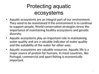 3
Protecting aquatic
ecosystems
• Aquatic ecosystems are an integral part of our environment.
They need to be maintained if the environment is to continue
to support people. World conservation strategies stress the
importance of maintaining healthy ecosystems and genetic
diversity.
• Aquatic ecosystems play an important role in maintaining
water quality and are a valuable indicator of water quality
and the suitability of the water for other uses.
• Aquatic ecosystems are valuable resources. Aquatic life is a
major source of protein for humans. In most countries, like
Portugal, commercial and sport fishing is economically
important.
 