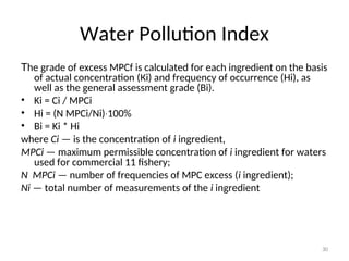 30
Water Pollution Index
The grade of excess MPCf is calculated for each ingredient on the basis
of actual concentration (Кi) and frequency of occurrence (Нi), as
well as the general assessment grade (Bi).
• Ki = Ci / MPCi
• Hi = (N MPCi/Ni) 100%
∙
• Bi = Ki * Hi
where Сi — is the concentration of i ingredient,
MPCi — maximum permissible concentration of i ingredient for waters
used for commercial 11 fishery;
N MPCi — number of frequencies of MPC excess (i ingredient);
Ni — total number of measurements of the i ingredient
 