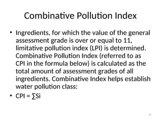 31
Combinative Pollution Index
• Ingredients, for which the value of the general
assessment grade is over or equal to 11,
limitative pollution index (LPI) is determined.
Combinative Pollution Index (referred to as
CPI in the formula below) is calculated as the
total amount of assessment grades of all
ingredients. Combinative Index helps establish
water pollution class:
• CPI = ∑Si
 