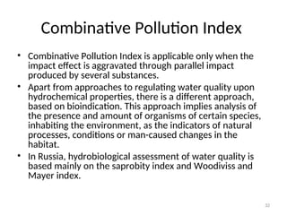 32
Combinative Pollution Index
• Combinative Pollution Index is applicable only when the
impact effect is aggravated through parallel impact
produced by several substances.
• Apart from approaches to regulating water quality upon
hydrochemical properties, there is a different approach,
based on bioindication. This approach implies analysis of
the presence and amount of organisms of certain species,
inhabiting the environment, as the indicators of natural
processes, conditions or man-caused changes in the
habitat.
• In Russia, hydrobiological assessment of water quality is
based mainly on the saprobity index and Woodiviss and
Mayer index.
 