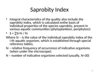 33
Saprobity Index
• Integral characteristics of the quality also include the
saprobity index, which is calculated onthe basis of
individual properties of the species saprobity, present in
various aquatic communities (phytoplankton, periphyton):
• S = ∑Si hi
∙ / hi
Where Si – is the value of the individual saprobity index of the
i-th aquatic organism, which is established through special
reference tables;
hi – relative frequency of occurrence of indicative organisms
(when under the microscope);
N – number of indicative organisms selected (usually, N>30)
 