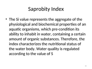 34
Saprobity Index
• The Si value represents the aggregate of the
physiological and biochemical properties of an
aquatic organisms, which pre-condition its
ability to inhabit in water, containing a certain
amount of organic substances. Therefore, the
index characterizes the nutritional status of
the water body. Water quality is regulated
according to the value of S
 