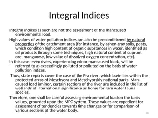 36
Integral Indices
integral indices as such are not the assessment of the mancaused
environmental load.
High values of water pollution indices can also be preconditioned by natural
properties of the catchment area (for instance, by ashen-gray soils, peats,
which condition high content of organic substances in water, identified as
oil products through some techniques, high natural content of cuprum,
ore, manganese, low value of dissolved oxygen concentration, etc).
In this case, even rivers, experiencing minor mancaused loads, will be
referred to as exceedingly polluted or polluted on the basis of water
pollution indices.
Thus, state reports cover the case of the Pra river, which basin lies within the
protected areas of Meschyora and Meschyorskiy national parks. Man-
caused load isminor, certain sections of the river are included in the list of
wetlands of international significance as home for rare water fauna
species.
Therefore, one shall be careful assessing environmental load on the basis
values, grounded upon the MPC system. These values are expedient for
assessment of tendencies towards time changes or for comparison of
various sections of the water body.
 