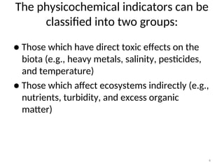 4
The physicochemical indicators can be
classified into two groups:
● Those which have direct toxic effects on the
biota (e.g., heavy metals, salinity, pesticides,
and temperature)
● Those which affect ecosystems indirectly (e.g.,
nutrients, turbidity, and excess organic
matter)
 